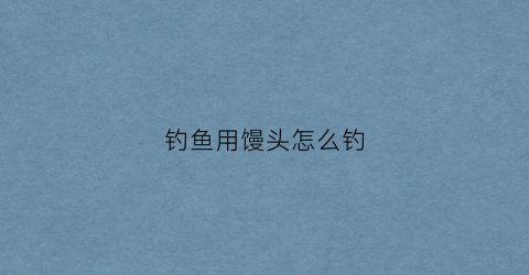 钓鱼用馒头怎么钓(用馒头钓鱼时可以加哪些食材)