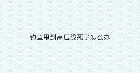 钓鱼甩到高压线死了怎么办