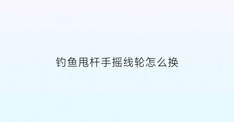 “钓鱼甩杆手摇线轮怎么换(带摇轮的手竿怎么装线)