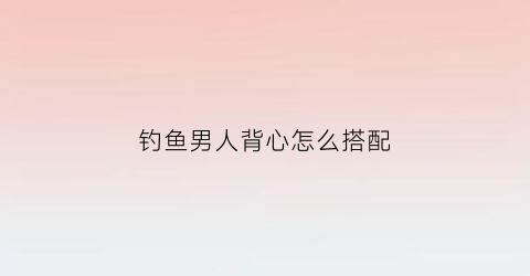 钓鱼男人背心怎么搭配(钓背心教程)
