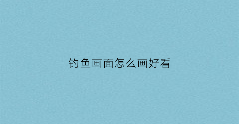 钓鱼画面怎么画好看(钓鱼画图)
