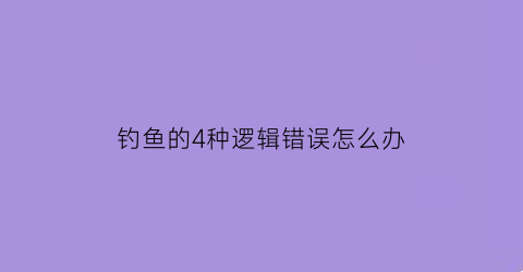 钓鱼的4种逻辑错误怎么办(什么叫钓鱼问题)