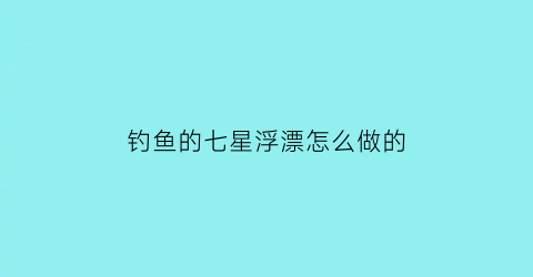 钓鱼的七星浮漂怎么做的(钓鱼的七星浮漂怎么做的视频)