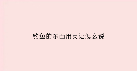 钓鱼的东西用英语怎么说(钓鱼的英文单词怎么说)