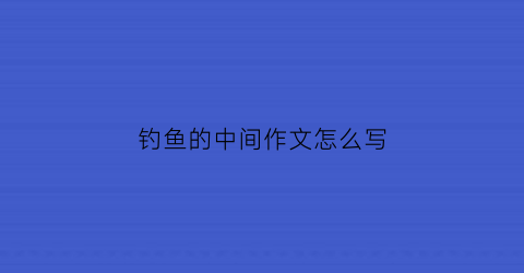 钓鱼的中间作文怎么写(作文钓鱼作文)