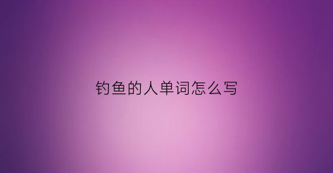 钓鱼的人单词怎么写(钓鱼的人英语怎么写)