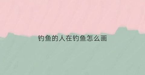 钓鱼的人在钓鱼怎么画(画钓鱼的人怎么画)