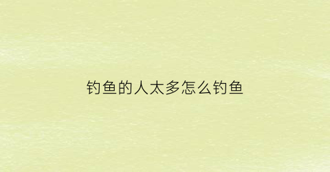 钓鱼的人太多怎么钓鱼(钓鱼的人怎么办)