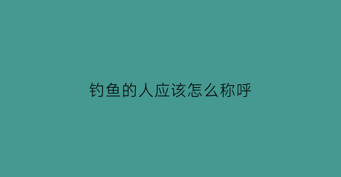 钓鱼的人应该怎么称呼(钓鱼的人雅称)