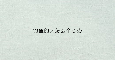 钓鱼的人怎么个心态(钓鱼的人一般性格是怎么样)