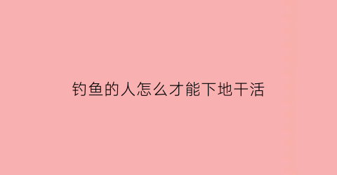 “钓鱼的人怎么才能下地干活(钓鱼的人怎么赚钱)