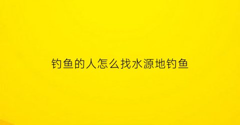 钓鱼的人怎么找水源地钓鱼(钓鱼如何找地方)