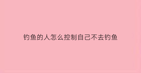 “钓鱼的人怎么控制自己不去钓鱼(怎么让钓鱼的人放弃钓鱼)