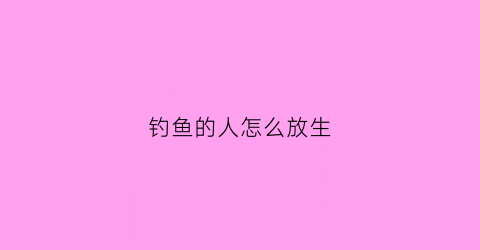 钓鱼的人怎么放生(钓鱼然后放生)