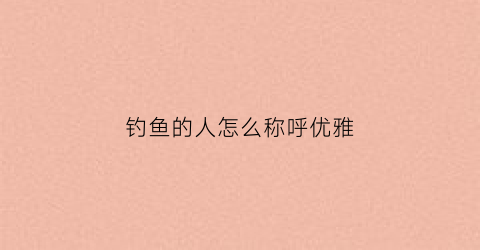 钓鱼的人怎么称呼优雅(钓鱼的人怎么称呼优雅一点)