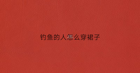 钓鱼的人怎么穿裙子(钓鱼穿衣服有什么讲究吗)
