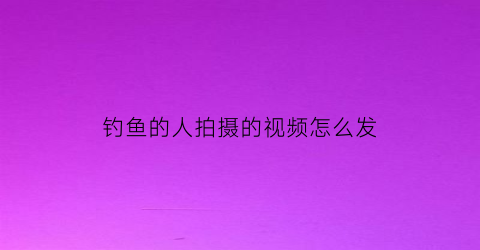 钓鱼的人拍摄的视频怎么发(拍钓鱼视频怎么涨粉快)