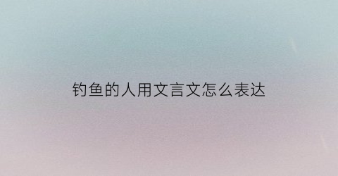 钓鱼的人用文言文怎么表达(钓鱼的古文怎么写)