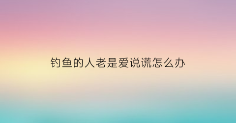 钓鱼的人老是爱说谎怎么办(钓鱼说话有影响吗)