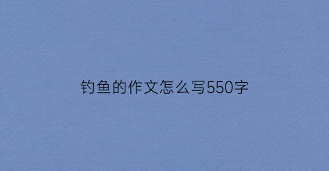 钓鱼的作文怎么写550字(钓鱼作文怎么写300)