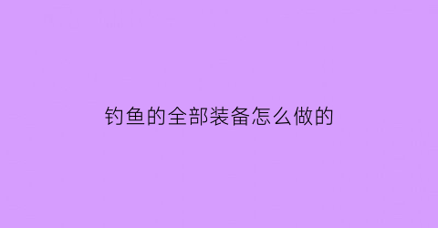 钓鱼的全部装备怎么做的(钓鱼的全部装备怎么做的视频)