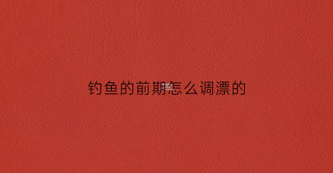 钓鱼的前期怎么调漂的(钓鱼的前期怎么调漂的呢)