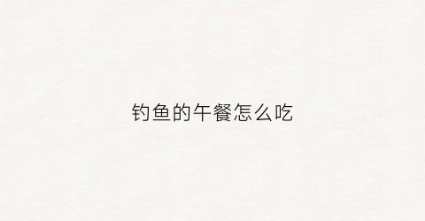 钓鱼的午餐怎么吃(钓鱼吃饭的地方在哪里)