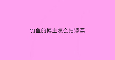 钓鱼的博主怎么拍浮漂(怎么拍钓鱼视频容易热门)