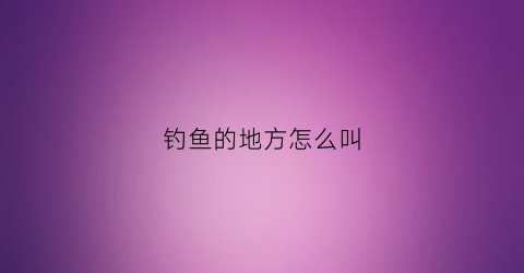 钓鱼的地方怎么叫(钓鱼的地方怎么称呼)