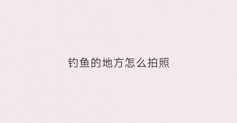 钓鱼的地方怎么拍照(钓鱼的地方怎么拍照好看)