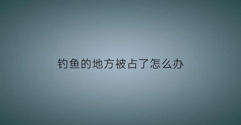 钓鱼的地方被占了怎么办(钓位被占怎么办)