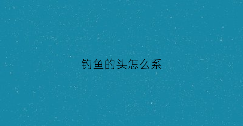 钓鱼的头怎么系(钓鱼头怎么绑鱼线)