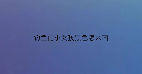 钓鱼的小女孩黑色怎么画(钓鱼的小女孩黑色怎么画图片)