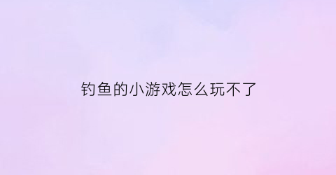 钓鱼的小游戏怎么玩不了(有个钓鱼游戏叫什么)