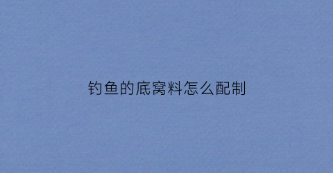 钓鱼的底窝料怎么配制(夏季钓鱼底窝料自制配方)