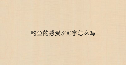 钓鱼的感受300字怎么写(钓鱼的感受和心情)