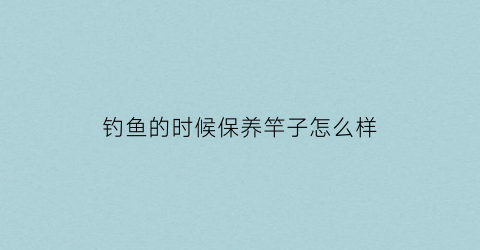 钓鱼的时候保养竿子怎么样