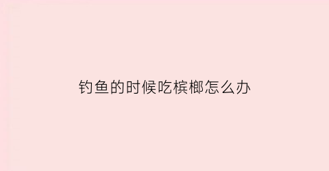 钓鱼的时候吃槟榔怎么办(槟榔钓鱼行不行)