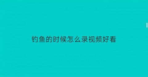 “钓鱼的时候怎么录视频好看(钓鱼的时候怎么录视频好看点)