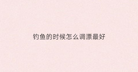 钓鱼的时候怎么调漂最好(钓鱼的时候怎么调漂最好呢)