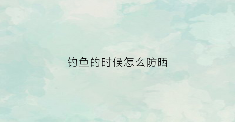 钓鱼的时候怎么防晒(钓鱼的时候怎么防晒的)