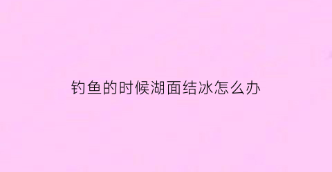 钓鱼的时候湖面结冰怎么办(湖面结冰鱼)