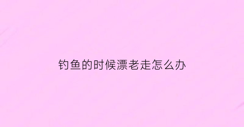 钓鱼的时候漂老走怎么办(钓鱼鱼漂会跑怎么回事)