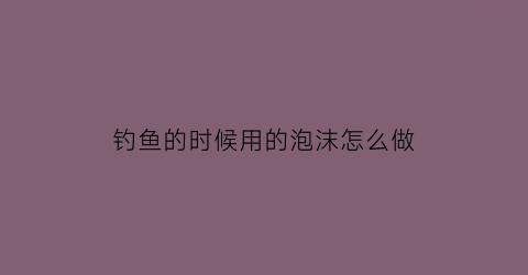 钓鱼的时候用的泡沫怎么做(钓鱼泡沫怎么制作过程)