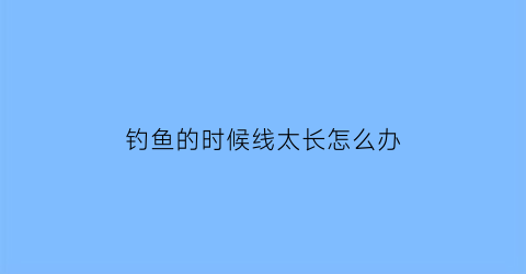 “钓鱼的时候线太长怎么办(钓鱼线太长了怎么办)