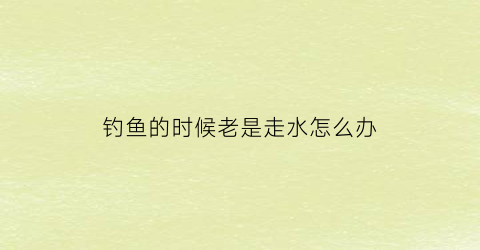 钓鱼的时候老是走水怎么办(钓鱼的时候老是走水怎么办视频)