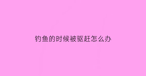 钓鱼的时候被驱赶怎么办(钓鱼被钓鱼)