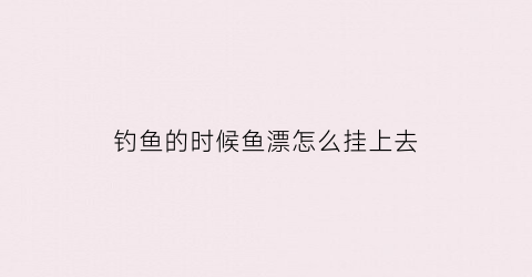 钓鱼的时候鱼漂怎么挂上去(钓鱼的时候鱼漂怎么放)