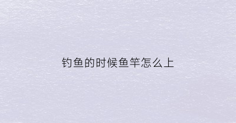 钓鱼的时候鱼竿怎么上(钓鱼竿怎么上鱼线)