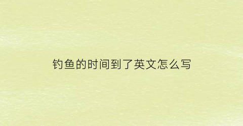 钓鱼的时间到了英文怎么写(钓鱼去钓鱼的英文)